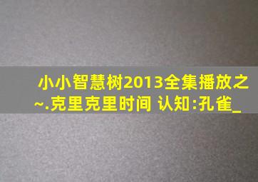 小小智慧树2013全集播放之~.克里克里时间 认知:孔雀_